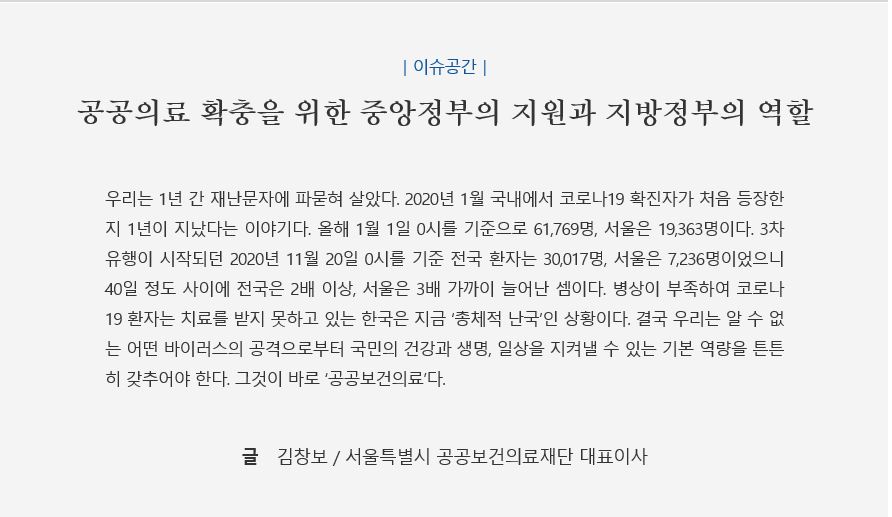 이슈공간, 공공의료 확충을 위한 중앙정부의 지원과 지방정부의 역할, 우리는 1년간 재난문자에 파묻혀 살았다. 2020년 1월 국내에서 코로나19 확진자가 처음 등장한지 1년이 지났다는 이야기다. 올해 1월 1일 0시를 기준으로 61,769명, 서울은 19,363명이다. 3차 유행이 시작되던 2020년 11월 20일 0시를 기준 전국 환자는 30,017명, 서울은 7,236명이었으니 40일 정도 사이에 전국은 2배이상, 서울은 3배 가까이 늘어난 셈이다. 병상이 부족하여 코로나 19 환자는 치료를 받지 못하고 있는 한국은 지금 '총체적 난국'인 상황이다. 결국 우리는 알 수 없는 어떤 바이러스의 공격으로부터 국민의 건강과 생명, 일상을 지켜낼 수 있는 기본 역량을 튼튼히 갖추어야 한다. 그것이 바로 '공공보건의료'다. 글 김창보/ 서울특별시 공공보건의료재단 대표이사